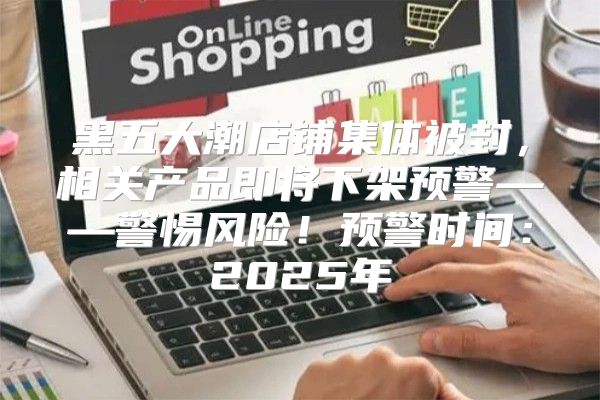 黑五大潮店铺集体被封，相关产品即将下架预警——警惕风险！预警时间：2025年