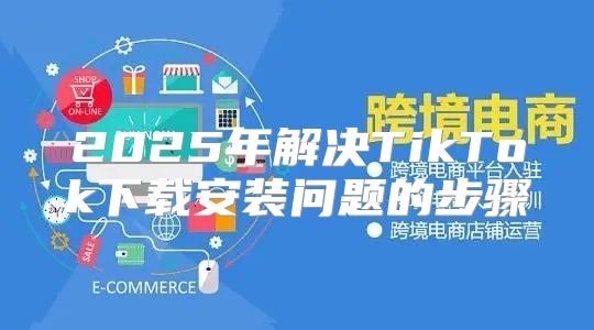 2025年解决TikTok下载安装问题的步骤