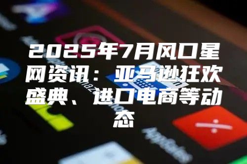2025年7月风口星网资讯：亚马逊狂欢盛典、进口电商等动态