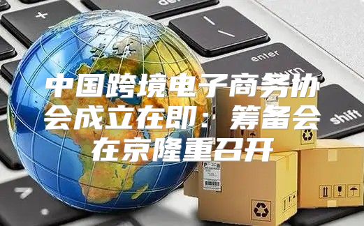中国跨境电子商务协会成立在即：筹备会在京隆重召开