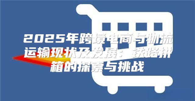 2025年跨境电商与物流运输现状及发展：铁路拼箱的探索与挑战