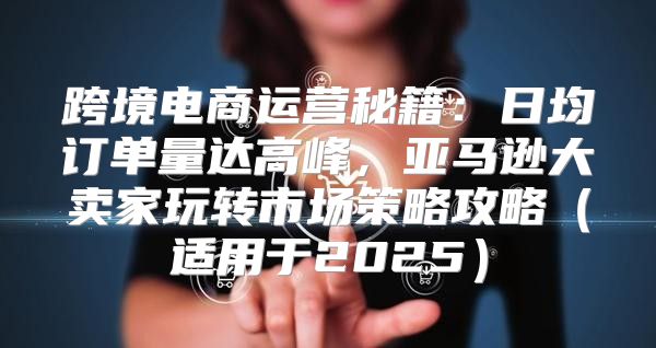 跨境电商运营秘籍：日均订单量达高峰，亚马逊大卖家玩转市场策略攻略适用于2025
