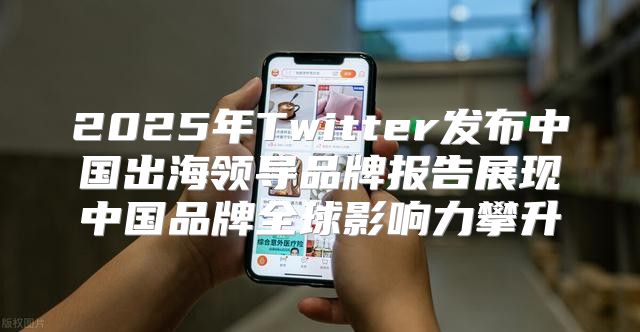 2025年Twitter发布中国出海领导品牌报告展现中国品牌全球影响力攀升