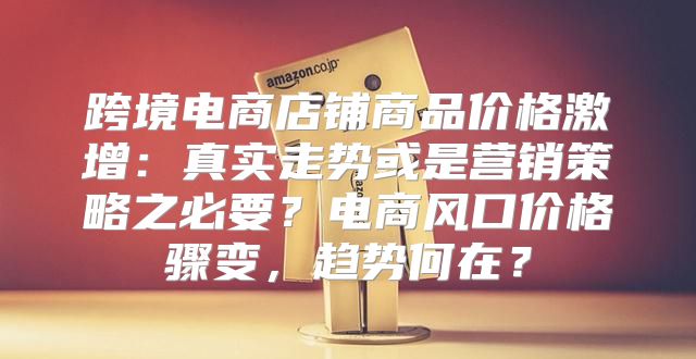 跨境电商店铺商品价格激增：真实走势或是营销策略之必要？电商风口价格骤变，趋势何在？