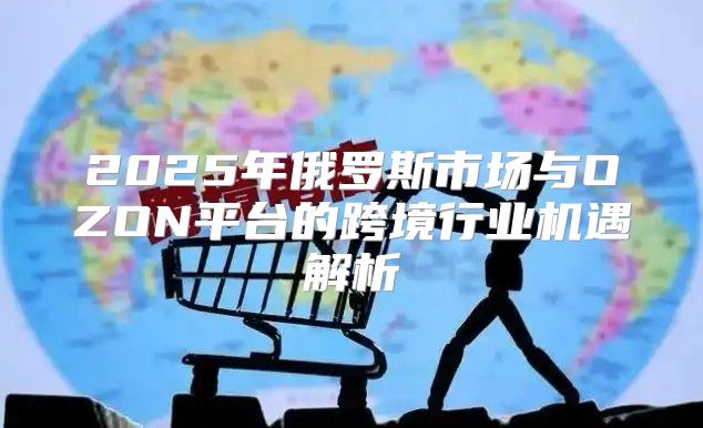 2025年俄罗斯市场与OZON平台的跨境行业机遇解析