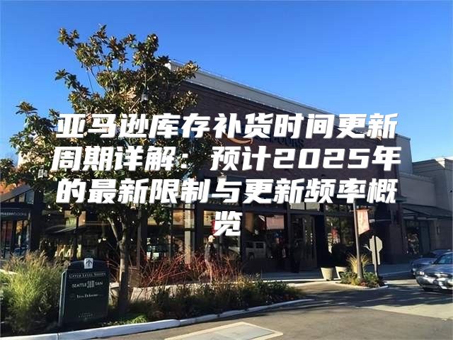 亚马逊库存补货时间更新周期详解：预计2025年的最新限制与更新频率概览