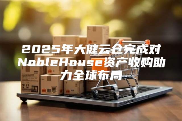 2025年大健云仓完成对NobleHouse资产收购助力全球布局