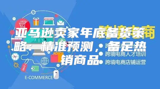 亚马逊卖家年底备货策略：精准预测，备足热销商品