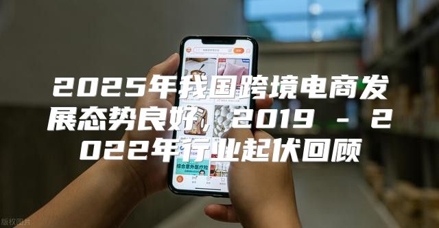 2025年我国跨境电商发展态势良好，2019 - 2022年行业起伏回顾