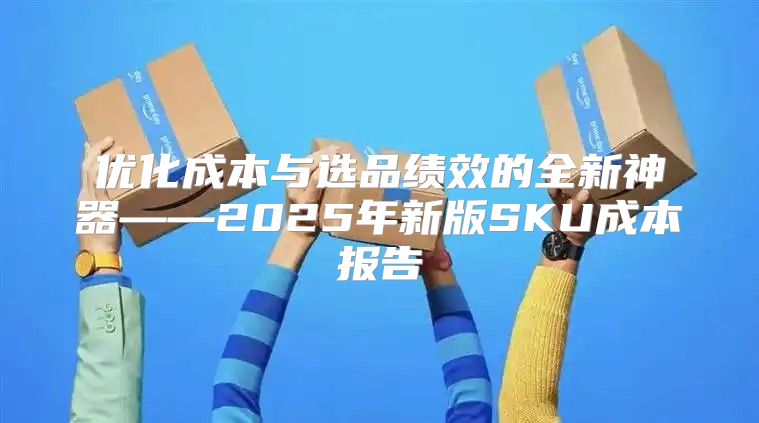 优化成本与选品绩效的全新神器——2025年新版SKU成本报告