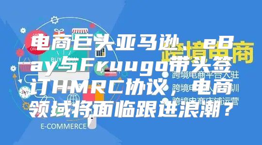电商巨头亚马逊、eBay与Fruugo带头签订HMRC协议，电商领域将面临跟进浪潮？
