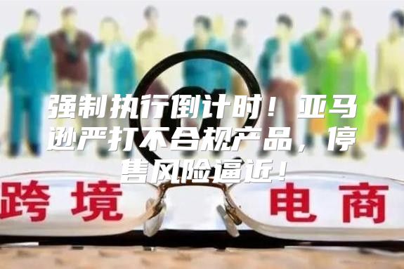 强制执行倒计时！亚马逊严打不合规产品，停售风险逼近！