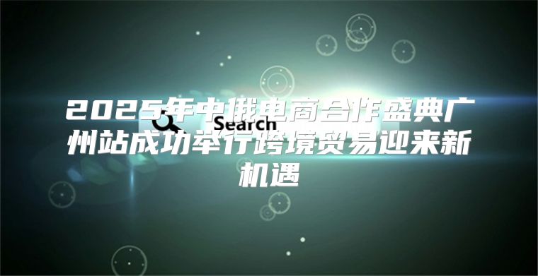 2025年中俄电商合作盛典广州站成功举行跨境贸易迎来新机遇