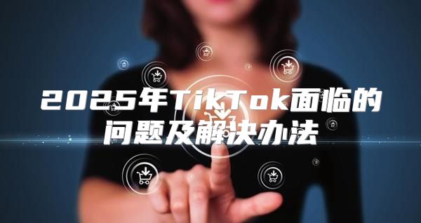 2025年TikTok面临的问题及解决办法