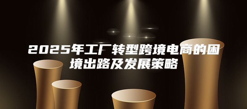 2025年工厂转型跨境电商的困境出路及发展策略