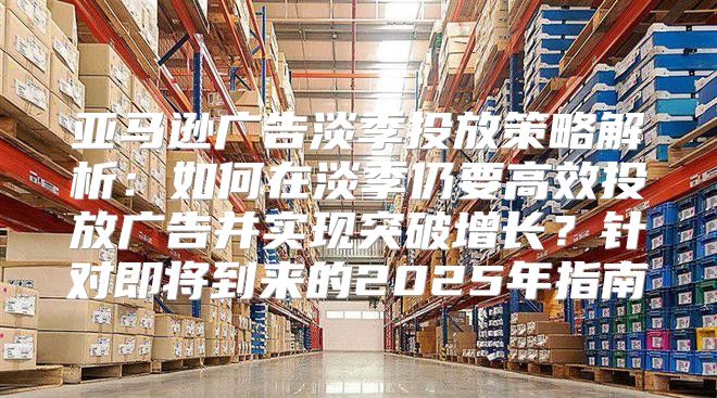 亚马逊广告淡季投放策略解析：如何在淡季仍要高效投放广告并实现突破增长？针对即将到来的2025年指南