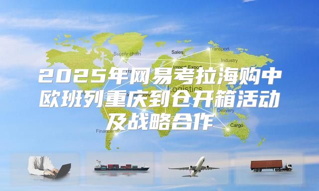 2025年网易考拉海购中欧班列重庆到仓开箱活动及战略合作
