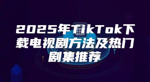 2025年TikTok下载电视剧方法及热门剧集推荐