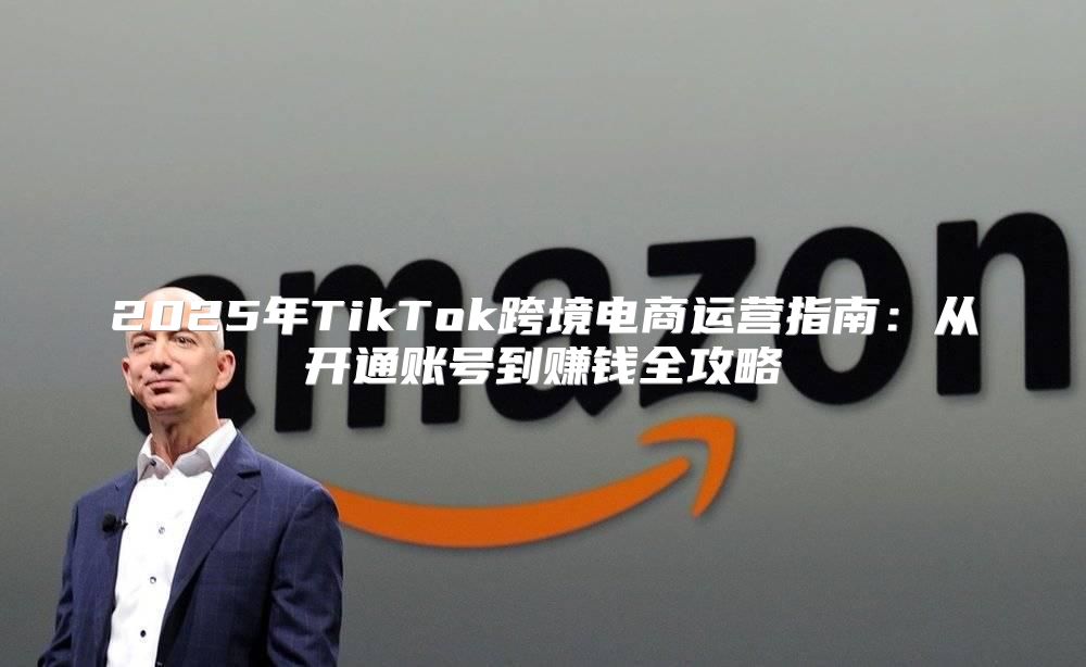 2025年TikTok跨境电商运营指南：从开通账号到赚钱全攻略