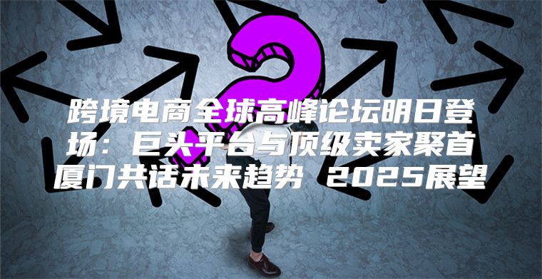 跨境电商全球高峰论坛明日登场：巨头平台与顶级卖家聚首厦门共话未来趋势 2025展望
