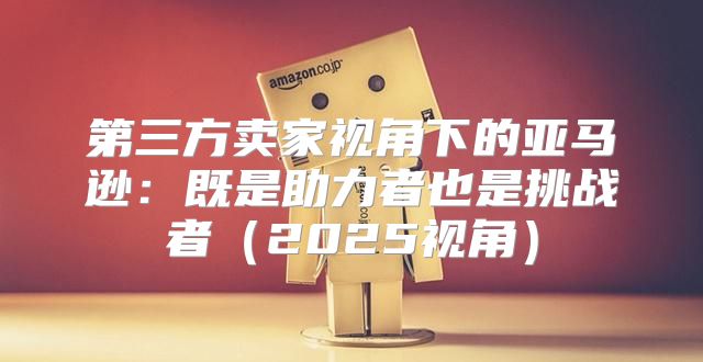 第三方卖家视角下的亚马逊：既是助力者也是挑战者2025视角