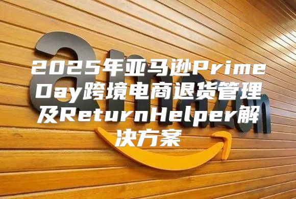 2025年亚马逊PrimeDay跨境电商退货管理及ReturnHelper解决方案