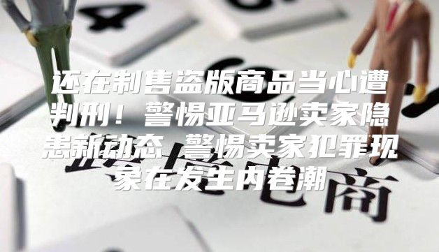 还在制售盗版商品当心遭判刑！警惕亚马逊卖家隐患新动态 警惕卖家犯罪现象在发生内卷潮