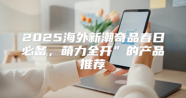 2025海外新潮奇品春日必备，萌力全开”的产品推荐