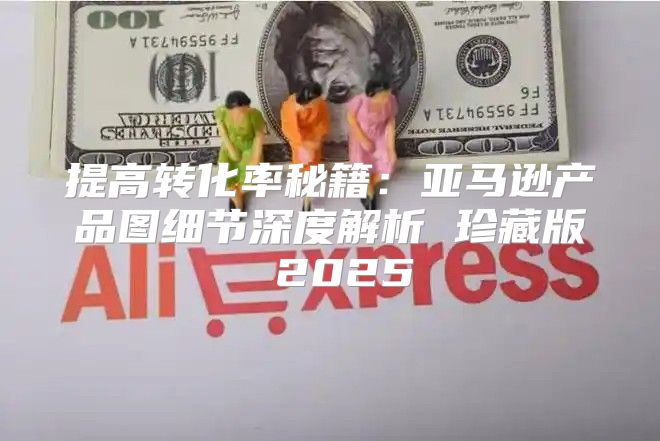 提高转化率秘籍：亚马逊产品图细节深度解析 珍藏版 2025