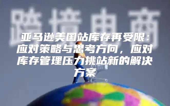 亚马逊美国站库存再受限：应对策略与思考方向，应对库存管理压力挑站新的解决方案