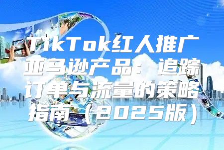 TikTok红人推广亚马逊产品：追踪订单与流量的策略指南2025版