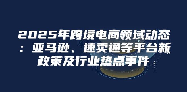 2025年跨境电商领域动态：亚马逊、速卖通等平台新政策及行业热点事件