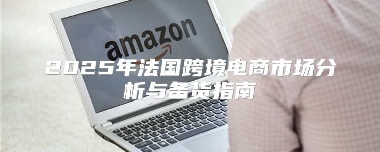 2025年法国跨境电商市场分析与备货指南