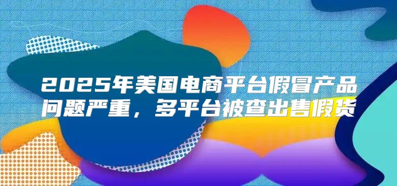 2025年美国电商平台假冒产品问题严重，多平台被查出售假货