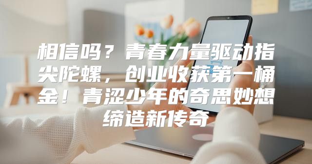 相信吗？青春力量驱动指尖陀螺，创业收获第一桶金！青涩少年的奇思妙想缔造新传奇