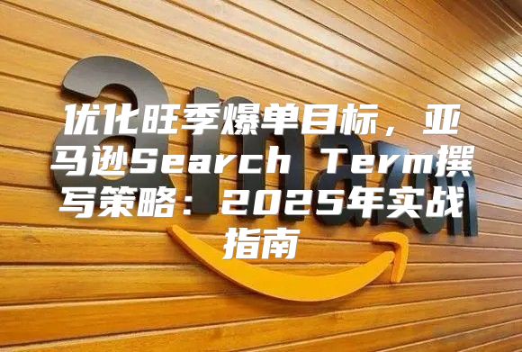 优化旺季爆单目标，亚马逊Search Term撰写策略：2025年实战指南