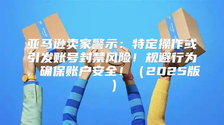 亚马逊卖家警示：特定操作或引发账号封禁风险！规避行为，确保账户安全！2025版