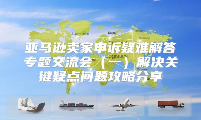 亚马逊卖家申诉疑难解答专题交流会一解决关键疑点问题攻略分享