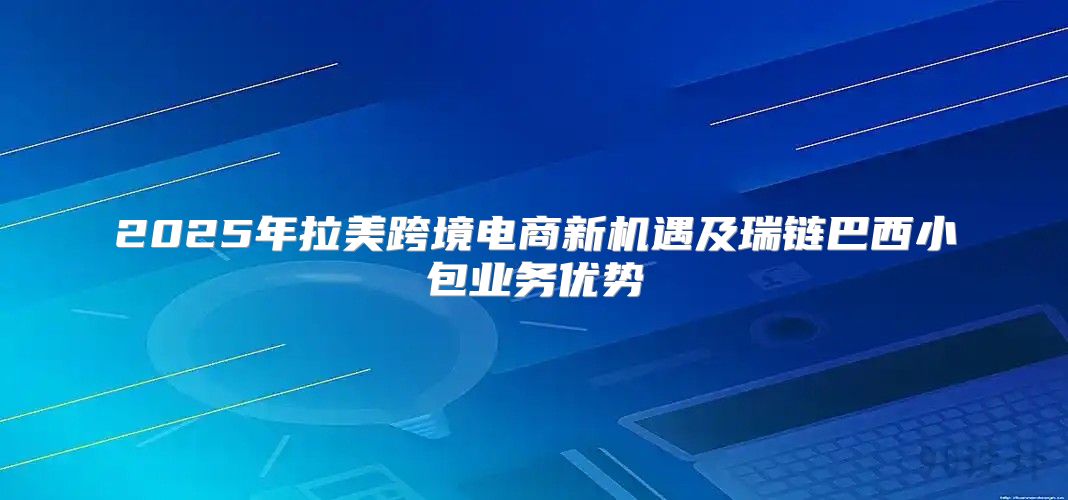 2025年拉美跨境电商新机遇及瑞链巴西小包业务优势