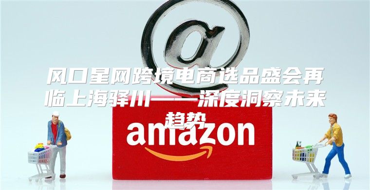 风口星网跨境电商选品盛会再临上海驿川——深度洞察未来趋势