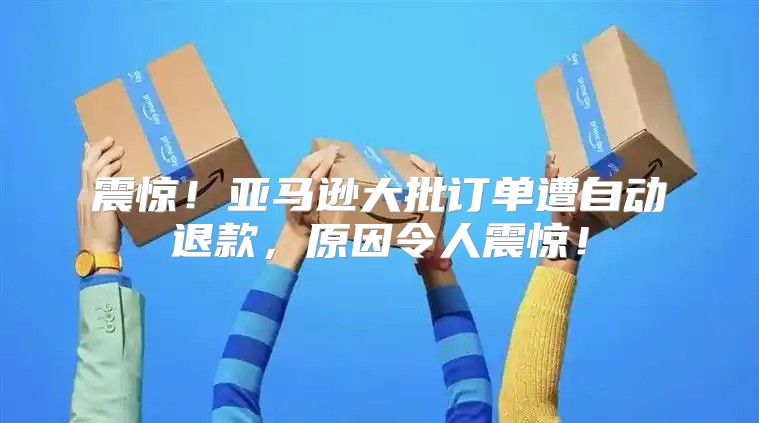震惊！亚马逊大批订单遭自动退款，原因令人震惊！