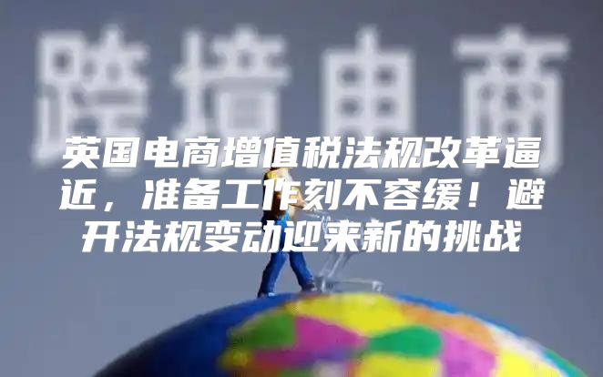 英国电商增值税法规改革逼近，准备工作刻不容缓！避开法规变动迎来新的挑战