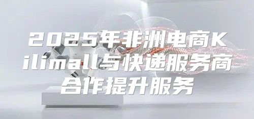 2025年非洲电商Kilimall与快递服务商合作提升服务