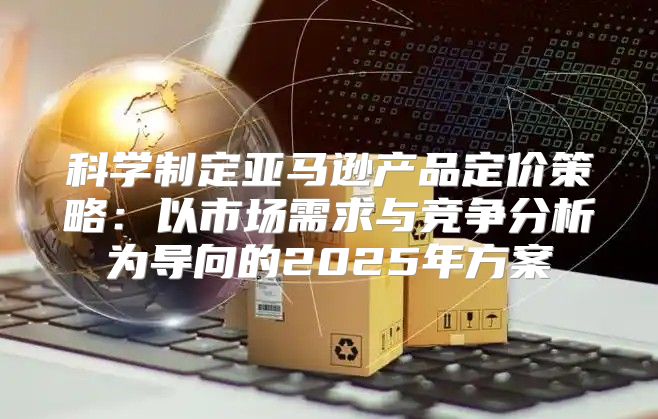 科学制定亚马逊产品定价策略：以市场需求与竞争分析为导向的2025年方案