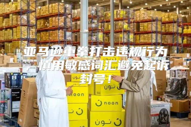 亚马逊重拳打击违规行为，慎用敏感词汇避免起诉封号！
