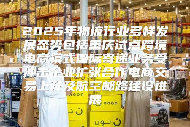 2025年物流行业多样发展态势包括重庆试点跨境电商模式国际寄递业务受冲击企业扩张合作电商交易上升及航空邮路建设进展