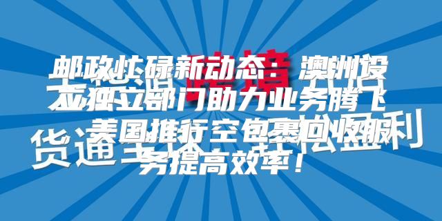 邮政忙碌新动态：澳洲设立独立部门助力业务腾飞，美国推行空包裹回收服务提高效率！