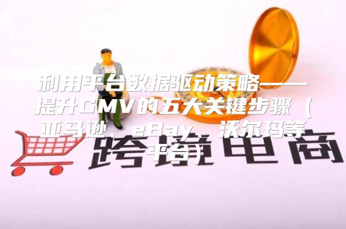 利用平台数据驱动策略——提升GMV的五大关键步骤亚马逊、eBay、沃尔玛等平台