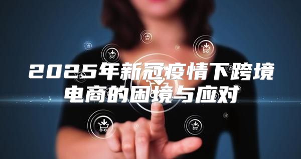 2025年新冠疫情下跨境电商的困境与应对