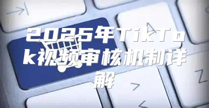 2025年TikTok视频审核机制详解